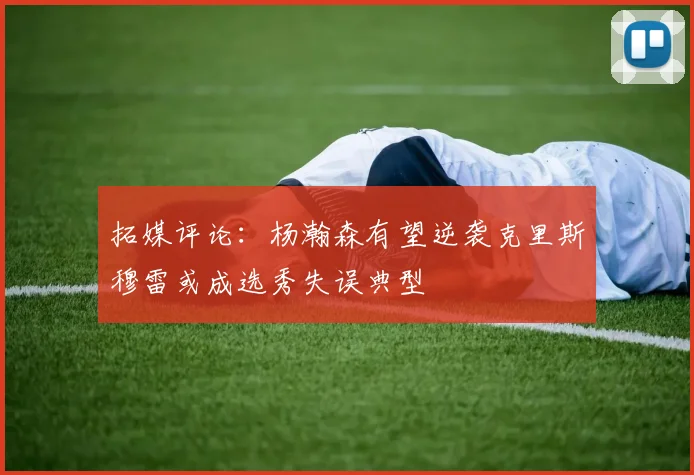 拓媒评论：杨瀚森有望逆袭克里斯穆雷或成选秀失误典型