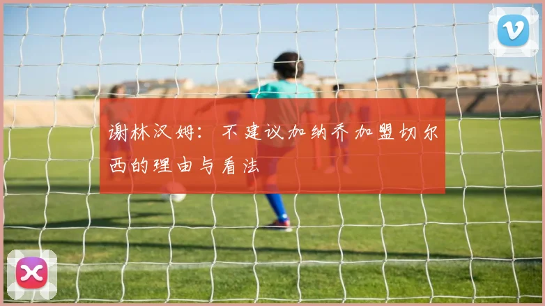 谢林汉姆：不建议加纳乔加盟切尔西的理由与看法