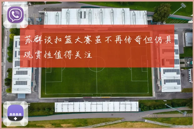 苏群谈扣篮大赛虽不再传奇但仍具观赏性值得关注
