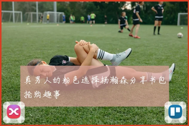 真男人的粉色选择杨瀚森分享书包抢购趣事