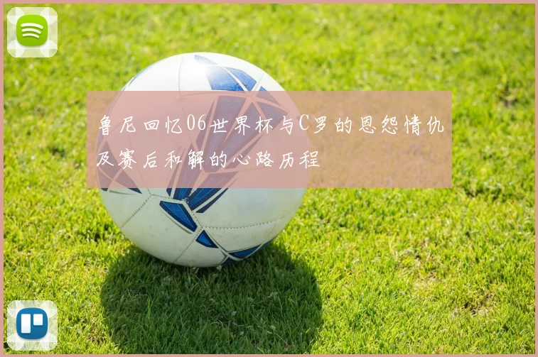 鲁尼回忆06世界杯与C罗的恩怨情仇及赛后和解的心路历程