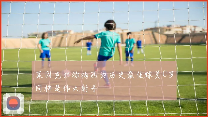 莱因克尔称梅西为历史最佳球员C罗同样是伟大射手