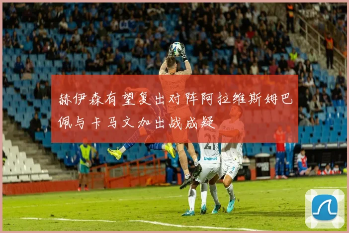 赫伊森有望复出对阵阿拉维斯姆巴佩与卡马文加出战成疑