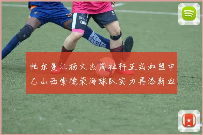 帕尔曼江杨文杰周祉轩正式加盟中乙山西崇德荣海球队实力再添新血