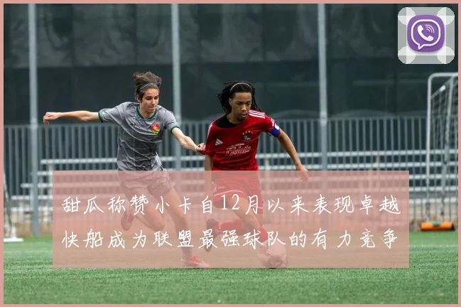 甜瓜称赞小卡自12月以来表现卓越快船成为联盟最强球队的有力竞争者