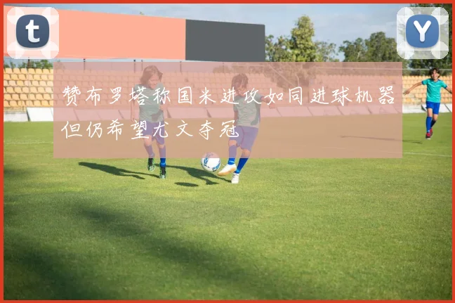 赞布罗塔称国米进攻如同进球机器但仍希望尤文夺冠