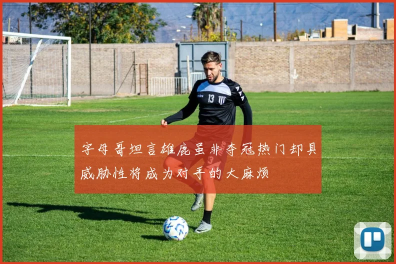 字母哥坦言雄鹿虽非夺冠热门却具威胁性将成为对手的大麻烦