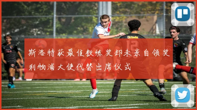 斯洛特获最佳教练奖却未亲自领奖利物浦大使代替出席仪式