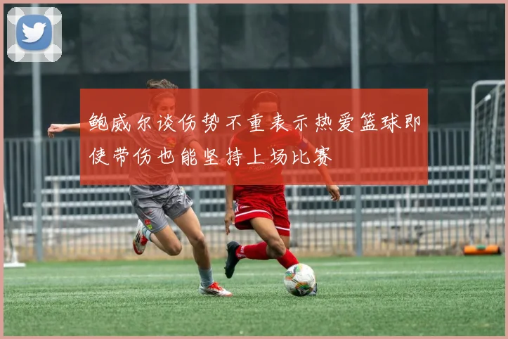 鲍威尔谈伤势不重表示热爱篮球即使带伤也能坚持上场比赛