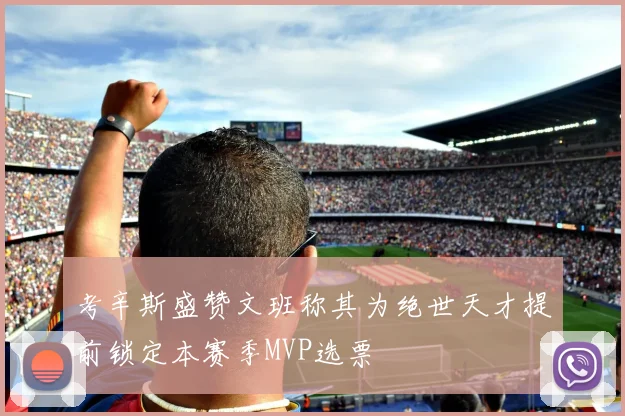 考辛斯盛赞文班称其为绝世天才提前锁定本赛季MVP选票