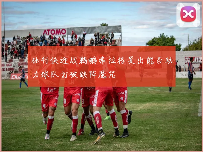 独行侠迎战鹈鹕弗拉格复出能否助力球队打破缺阵魔咒