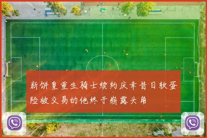 新饼皇重生骑士续约庆幸昔日软蛋险被交易的他终于崭露头角