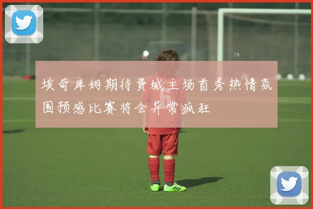 埃奇库姆期待费城主场首秀热情氛围预感比赛将会异常疯狂