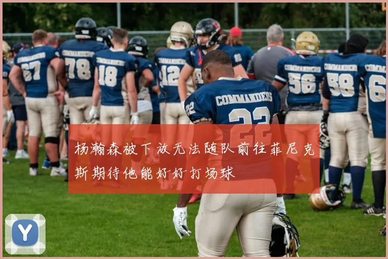 杨瀚森被下放无法随队前往菲尼克斯期待他能好好打场球
