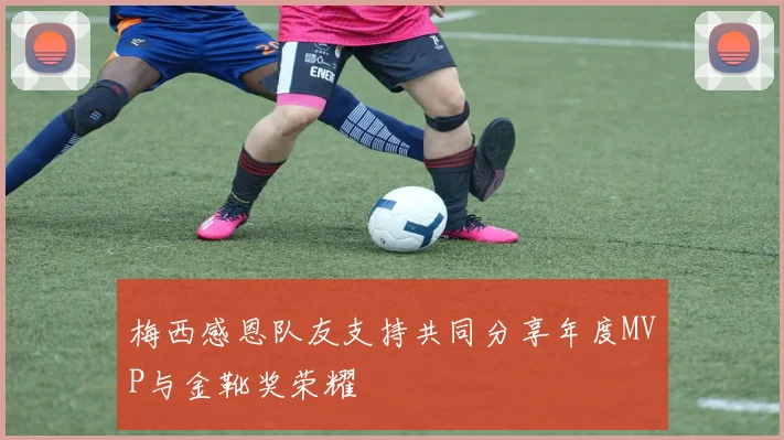 梅西感恩队友支持共同分享年度MVP与金靴奖荣耀