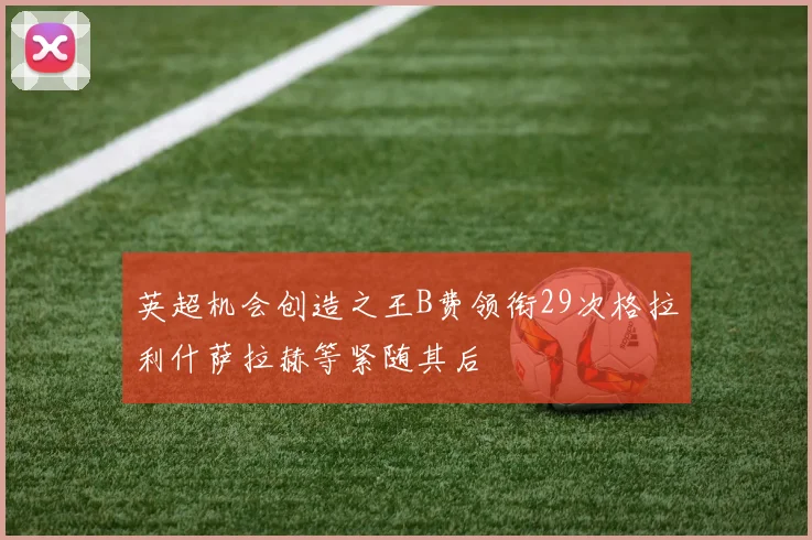 英超机会创造之王B费领衔29次格拉利什萨拉赫等紧随其后
